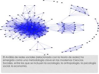 El Análisis de redes sociales (relacionado con la teoría de redes) ha
emergido como una metodología clave en las modernas Ciencias
Sociales, entre las que se incluyen la sociología, la antropología, la psicología
social, la economía.
 