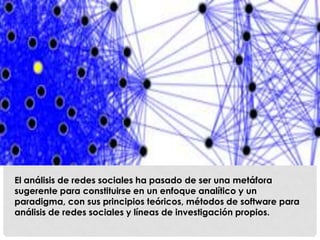 El análisis de redes sociales ha pasado de ser una metáfora
sugerente para constituirse en un enfoque analítico y un
paradigma, con sus principios teóricos, métodos de software para
análisis de redes sociales y líneas de investigación propios.
 