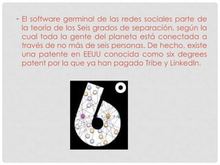 • El software germinal de las redes sociales parte de
  la teoría de los Seis grados de separación, según la
  cual toda la gente del planeta está conectada a
  través de no más de seis personas. De hecho, existe
  una patente en EEUU conocida como six degrees
  patent por la que ya han pagado Tribe y LinkedIn.
 