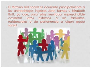 • El término red social es acuñado principalmente a
  los antropólogos ingleses John Barnes y Elizabeth
  Bott, ya que, para ellos resultaba imprescindible
  cosiderar    lazos   externos  a   los   famliares,
  residenciales o de pertenencia a algún grupo
  social.
 