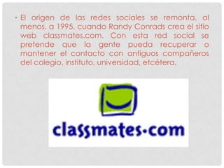 • El origen de las redes sociales se remonta, al
  menos, a 1995, cuando Randy Conrads crea el sitio
  web classmates.com. Con esta red social se
  pretende que la gente pueda recuperar o
  mantener el contacto con antiguos compañeros
  del colegio, instituto, universidad, etcétera.
 