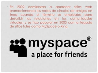 • En 2002 comienzan a aparecer sitios web
  promocionando las redes de círculos de amigos en
  línea cuando el término se empleaba para
  describir las relaciones en las comunidades
  virtuales, y se hizo popular en 2003 con la llegada
  de sitios tales como MySpace o Xing.
 