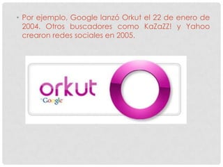 • Por ejemplo, Google lanzó Orkut el 22 de enero de
  2004. Otros buscadores como KaZaZZ! y Yahoo
  crearon redes sociales en 2005.
 