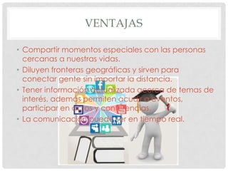 VENTAJAS

• Compartir momentos especiales con las personas
  cercanas a nuestras vidas.
• Diluyen fronteras geográficas y sirven para
  conectar gente sin importar la distancia.
• Tener información actualizada acerca de temas de
  interés, además permiten acudir a eventos,
  participar en actos y conferencias.
• La comunicación puede ser en tiempo real.
 