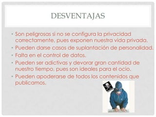 DESVENTAJAS

• Son peligrosas si no se configura la privacidad
  correctamente, pues exponen nuestra vida privada.
• Pueden darse casos de suplantación de personalidad.
• Falta en el control de datos.
• Pueden ser adictivas y devorar gran cantidad de
  nuestro tiempo, pues son ideales para el ocio.
• Pueden apoderarse de todos los contenidos que
  publicamos.
 