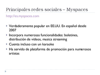 http://es.myspaces.com Verdaderamente popular en EE.UU. En español desde 2007 Incorpora numerosas funcionalidades: boletines, distribución de videos, musica streaming Cuenta incluso con un karaoke Ha servido de plataforma de promoción para numerosos artistas 