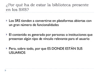 Los SRS tienden a convertirse en plataformas abiertas con un gran número de funcionalidades El contenido es generado por personas o instituciones que presentan algún tipo de vínculo relevante para el usuario Pero, sobre todo, por que ES DONDE ESTÁN SUS USUARIOS 
