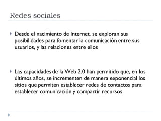 Desde el nacimiento de Internet, se exploran sus posibilidades para fomentar la comunicación entre sus usuarios, y las relaciones entre ellos Las capacidades de la Web 2.0 han permitido que, en los últimos años, se incrementen de manera exponencial los sitios que permiten establecer redes de contactos para establecer comunicación y compartir recursos. 