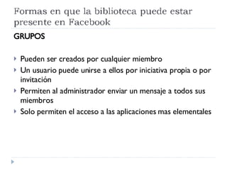 GRUPOS Pueden ser creados por cualquier miembro Un usuario puede unirse a ellos por iniciativa propia o por invitación Permiten al administrador enviar un mensaje a todos sus miembros Solo permiten el acceso a las aplicaciones mas elementales 