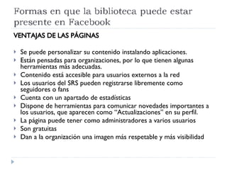 VENTAJAS DE LAS PÁGINAS Se puede personalizar su contenido instalando aplicaciones. Están pensadas para organizaciones, por lo que tienen algunas herramientas más adecuadas. Contenido está accesible para usuarios externos a la red Los usuarios del SRS pueden registrarse libremente como seguidores o fans Cuenta con un apartado de estadísticas Dispone de herramientas para comunicar novedades importantes a los usuarios, que aparecen como “Actualizaciones” en su perfil.  La página puede tener como administradores a varios usuarios Son gratuitas Dan a la organización una imagen más respetable y más visibilidad 