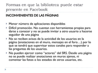 INCONVENIENTES DE LAS PÁGINAS Menor número de aplicaciones disponibles Difícil promoción. No cuentan con herramientas propias para darse a conocer y no se puede invitar a otro usuario a hacerse seguidor de una página No se reciben avisos de la actividad de los usuarios en la página (anotaciones en el muro, mensajes en el foro…) por lo que se tendrá que supervisar estos canales para responder a las preguntas de los usuarios. No pueden ejercer como “actores” del SRS. Desde una página no se puede realizar anotaciones en muros ajenos, ni comentar las fotos o los estados de otros usuarios, etc. 