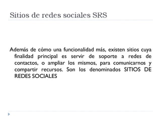 Además de cómo una funcionalidad más, existen sitios cuya finalidad principal es servir de soporte a redes de contactos, o ampliar los mismos, para comunicarnos y compartir recursos. Son los denominados SITIOS DE REDES SOCIALES 