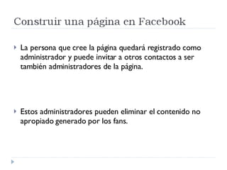La persona que cree la página quedará registrado como administrador y puede invitar a otros contactos a ser también administradores de la página.  Estos administradores pueden eliminar el contenido no apropiado generado por los fans. 