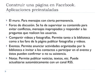 El muro. Para mensajes con cierta permanencia. Foros de discusión. Se ha de supervisar su contenido para evitar conflictos, mensajes inapropiados y responder a las preguntas que realicen los usuarios. Compartir videos y fotografías. Permite tanto a la biblioteca como a los fans de la página publicar fotografías y videos.  Eventos. Permite anunciar actividades organizadas por la biblioteca e invitar a los contactos a participar en el evento y éstos pueden confirmar o no su asistencia. Notas. Permite publicar noticias, textos, etc. Puede actualizarse automáticamente con un canal RSS. 