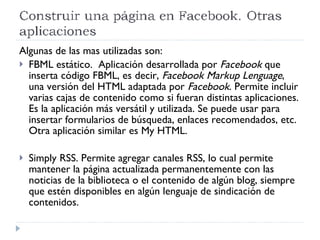 Algunas de las mas utilizadas son: FBML estático.  Aplicación desarrollada por  Facebook  que inserta código FBML, es decir,  Facebook Markup Lenguage , una versión del HTML adaptada por  Facebook . Permite incluir varias cajas de contenido como si fueran distintas aplicaciones. Es la aplicación más versátil y utilizada. Se puede usar para insertar formularios de búsqueda, enlaces recomendados, etc. Otra aplicación similar es My HTML. Simply RSS. Permite agregar canales RSS, lo cual permite mantener la página actualizada permanentemente con las noticias de la biblioteca o el contenido de algún blog, siempre que estén disponibles en algún lenguaje de sindicación de contenidos.  