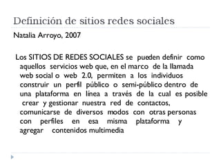 Natalia Arroyo, 2007 Los SITIOS DE REDES SOCIALES se  pueden definir  como  aquellos  servicios web que, en el marco  de la llamada web social o  web  2.0,  permiten  a  los  individuos  construir  un  perfil  público  o  semi-público dentro  de  una  plataforma  en  línea  a  través  de  la  cual  es  posible  crear  y gestionar  nuestra  red  de  contactos,  comunicarse  de  diversos  modos  con  otras personas  con  perfiles  en  esa  misma  plataforma  y  agregar  contenidos multimedia  
