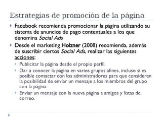 Facebook recomienda promocionar la página utilizando su sistema de anuncios de pago contextuales a los que denomina  Social Ads   Desde el marketing  Holzner  (2008) recomienda, además de suscribir ciertos  Social Ads , realizar las siguientes  acciones : Publicitar la página desde el propio perfil. Dar a conocer la página en varios grupos afines, incluso si es posible contactar con los administradores para que consideren la posibilidad de enviar un mensaje a los miembros del grupo con la página. Enviar un mensaje con la nueva página a amigos y listas de correo. 