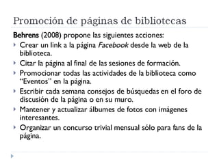 Behrens  (2008) propone las siguientes acciones: Crear un link a la página  Facebook  desde la web de la biblioteca. Citar la página al final de las sesiones de formación. Promocionar todas las actividades de la biblioteca como “Eventos” en la página. Escribir cada semana consejos de búsquedas en el foro de discusión de la página o en su muro. Mantener y actualizar álbumes de fotos con imágenes interesantes. Organizar un concurso trivial mensual sólo para fans de la página. 