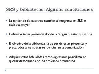 La tendencia de nuestros usuarios a integrarse en SRS es cada vez mayor Debemos tener presencia donde la tengan nuestros usuarios El objetivo de la biblioteca ha de ser de estar presentes y preparados ante nuevas tendencias en la comunicación Adquirir estas habilidades tecnologicas nos posibilitan no quedar descolgados de los próximos desarrollos 