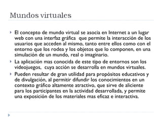 El concepto de mundo virtual se asocia en Internet a un lugar web con una interfaz gráfica  que permite la interacción de los usuarios que acceden al mismo, tanto entre ellos como con el entorno que los rodea y los objetos que lo componen, en una simulación de un mundo, real o imaginario. La aplicación mas conocida de este tipo de entornos son los videojuegos,  cuya acción se desarrolla en mundos virtuales.  Pueden resultar de gran utilidad para propósitos educativos y de divulgación, al permitir difundir los conocimientos en un contexto gráfico altamente atractivo, que sirve de aliciente para los participantes en la actividad desarrollada, y permite una exposición de los materiales mas eficaz e interactiva. 
