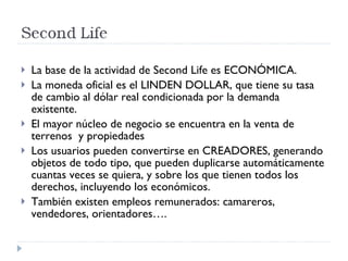 La base de la actividad de Second Life es ECONÓMICA. La moneda oficial es el LINDEN DOLLAR, que tiene su tasa de cambio al dólar real condicionada por la demanda existente. El mayor núcleo de negocio se encuentra en la venta de terrenos  y propiedades Los usuarios pueden convertirse en CREADORES, generando objetos de todo tipo, que pueden duplicarse automáticamente cuantas veces se quiera, y sobre los que tienen todos los derechos, incluyendo los económicos. También existen empleos remunerados: camareros, vendedores, orientadores….  
