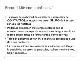 Tenemos la posibilidad de establecer nuestra lista de CONTACTOS, e integrarnos en un GRUPO de intereses afines a los nuestros. Podemos establecer chats entre avatares que se encuentren en un lugar dado y entre los integrantes de un mismo grupo, tanto de forma textual como por voz. También podemos enviar IM, o mensajes  personales a uno de estos contactos. La comunicación entre avatares se enriquece también por la posibilidad de estos de gesticular, realizar movimientos, bailar, caminar… 