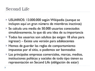 USUARIOS: 13.000.000 según Wikipedia (aunque se incluyen aquí un gran número de miembros inactivos) Se calcula una media de 50.000 usuarios conectados simultáneamente, lo que dá una idea de su importancia Todos los usuarios son adultos (se exigen 18 años para ingresar) – Existe una versión para adolescentes Hemos de guardar las reglas de comportamiento impuestas por el sitio, o podemos ser banneados Las principales empresas comerciales, marcas, medios, instituciones políticas y sociales de todo tipo tienen su representación en Second Life (obligación de estar) 