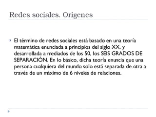 El término de redes sociales está basado en una teoría matemática enunciada a principios del siglo XX, y desarrollada a mediados de los 50, los SEIS GRADOS DE SEPARACIÓN. En lo básico, dicha teoría enuncia que una persona cualquiera del mundo solo está separada de otra a través de un máximo de 6 niveles de relaciones. 