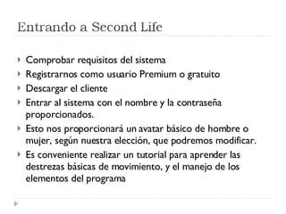 Comprobar requisitos del sistema Registrarnos como usuario Premium o gratuito Descargar el cliente Entrar al sistema con el nombre y la contraseña proporcionados. Esto nos proporcionará un avatar básico de hombre o mujer, según nuestra elección, que podremos modificar. Es conveniente realizar un tutorial para aprender las destrezas básicas de movimiento, y el manejo de los elementos del programa 