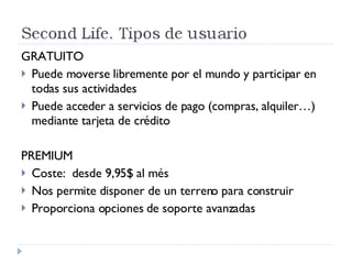 GRATUITO Puede moverse libremente por el mundo y participar en todas sus actividades Puede acceder a servicios de pago (compras, alquiler…) mediante tarjeta de crédito PREMIUM Coste:  desde 9,95$ al més Nos permite disponer de un terreno para construir Proporciona opciones de soporte avanzadas 