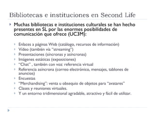 Muchas bibliotecas e instituciones culturales se han hecho presentes en SL por las enormes posibilidades de comunicación que ofrece (UC3M): Enlaces a páginas Web (catálogo, recursos de información) Vídeo (también vía “streaming”) Presentaciones (síncronas y asíncronas) Imágenes estáticas (exposiciones) “ Chat” , también con voz: referencia virtual Referencia asíncrona (correo electrónico, mensajes, tablones de anuncios) Encuestas “ Merchandising”: venta u obsequio de objetos para “avatares” Clases y reuniones virtuales. Y un entorno tridimensional agradable, atractivo y fácil de utilizar. 