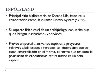 Principal sitio bibliotecario de Second Life, fruto de la colaboración entre  la Alliance Library System y OPAL Su aspecto físico es el de un archipiélago, con varias islas que albergan instituciones y servicios Provee un portal a los varios espacios y proyectos relativos a bibliotecas y servicios de información que se están desarrollando en el mismo, de forma que tenemos la posibilidad de encontrarlos centralizados en un solo espacio. 