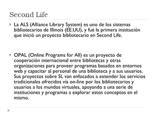 La ALS (Alliance Library System) es uno de los sistemas bibliotecarios de Illinois (EE.UU), y fué la primera institución que inició un proyecto bibliotecario en Second Life.  OPAL (Online Programs for All) es un proyecto de cooperación internacional entre bibliotecas y otras organizaciones para proveer programas basados en entornos web y capacitar al personal de una biblioteca y a sus usuarios. Sus proyectos sobre SL van enfocados a extender los servicios tradicionales ofrecidos vía on-line por los bibliotecarios y usuarios a los mundos virtuales, apoyando a una serie de instituciones y programas a explorar estos conceptos en el mismo. 