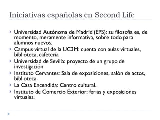 Universidad Autónoma de Madrid (EPS): su filosofía es, de momento, meramente informativa, sobre todo para alumnos nuevos. Campus virtual de la UC3M: cuenta con aulas virtuales, biblioteca, cafetería Universidad de Sevilla: proyecto de un grupo de investigación Instituto Cervantes: Sala de exposiciones, salón de actos, biblioteca. La Casa Encendida: Centro cultural. Instituto de Comercio Exterior: ferias y exposiciones virtuales. 
