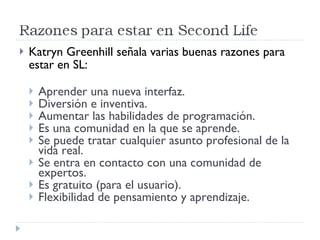 Katryn Greenhill señala varias buenas razones para estar en SL: Aprender una nueva interfaz. Diversión e inventiva. Aumentar las habilidades de programación. Es una comunidad en la que se aprende. Se puede tratar cualquier asunto profesional de la vida real. Se entra en contacto con una comunidad de expertos. Es gratuito (para el usuario). Flexibilidad de pensamiento y aprendizaje. 