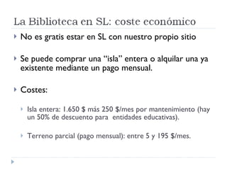 No es gratis estar en SL con nuestro propio sitio Se puede comprar una “isla” entera o alquilar una ya existente mediante un pago mensual. Costes: Isla entera: 1.650 $ más 250 $/mes por mantenimiento (hay un 50% de descuento para  entidades educativas). Terreno parcial (pago mensual): entre 5 y 195 $/mes. 