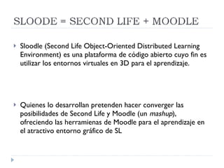Sloodle (Second Life Object-Oriented Distributed Learning Environment) es una plataforma de código abierto cuyo fin es utilizar los entornos virtuales en 3D para el aprendizaje. Quienes lo desarrollan pretenden hacer converger las posibilidades de Second Life y Moodle (un  mashup ), ofreciendo las herramienas de Moodle para el aprendizaje en el atractivo entorno gráfico de SL 