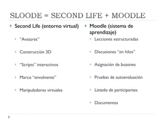 Second Life (entorno virtual) “ Avatares” Construcción 3D “ Scripts” interactivos Marco “envolvente” Manipuladores virtuales Moodle (sistema de aprendizaje) Lecciones estructuradas Discusiones “en hilos” Asignación de buzones Pruebas de autoevaluación Listado de participantes Documentos 