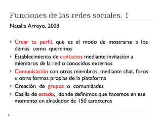 Natalia Arroyo, 2008 Crear  tu  perfil ,  que  es  el  modo  de  mostrarse  a  los  demás  como  queremos Establecimiento de  contactos  mediante invitación a miembros de la red o conocidos externos Comunicación  con otros miembros, mediante chat, foros u otras formas propias de la plataforma Creación  de  grupos   o  comunidades Casilla de  estado ,  donde definimos que hacemos en ese momento en alrededor de 150 caracteres 