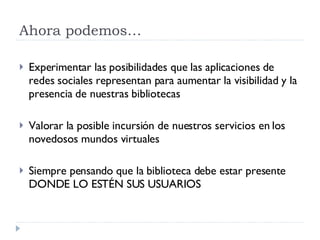 Ahora podemos… Experimentar las posibilidades que las aplicaciones de redes sociales representan para aumentar la visibilidad y la presencia de nuestras bibliotecas Valorar la posible incursión de nuestros servicios en los novedosos mundos virtuales Siempre pensando que la biblioteca debe estar presente DONDE LO ESTÉN SUS USUARIOS  