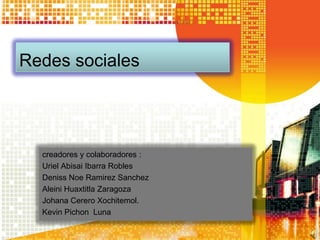 Redes sociales




  creadores y colaboradores :
  Uriel Abisai Ibarra Robles
  Deniss Noe Ramirez Sanchez
  Aleini Huaxtitla Zaragoza
  Johana Cerero Xochitemol.
  Kevin Pichon Luna
 