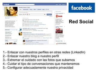 Red Social




1.- Enlazar con nuestros perfiles en otras redes (LinkedIn)
2.- Enlazar nuestro blog a nuestro perfil
3.- Extremar el cuidado con las fotos que subamos
4.- Cuidar el tipo de conversaciones que mantenemos
5.- Configurar adecuadamente nuestra privacidad
 