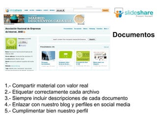 Documentos




1.- Compartir material con valor real
2.- Etiquetar correctamente cada archivo
3.- Siempre incluir descripciones de cada documento
4.- Enlazar con nuestro blog y perfiles en social media
5.- Cumplimentar bien nuestro perfil
 
