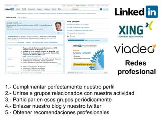 Redes
                                              profesional

1.- Cumplimentar perfectamente nuestro perfil
2.- Unirse a grupos relacionados con nuestra actividad
3.- Participar en esos grupos periódicamente
4.- Enlazar nuestro blog y nuestro twitter
5.- Obtener recomendaciones profesionales
 