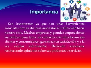 Importancia

   Son importantes ya que son unas herramientas
esenciales hoy en día para aumentar el tráfico web hacia
nuestro sitio. Muchas empresas y grandes corporaciones
las utilizan para tener un contacto más directo con sus
clientes y consumidores, garantizar su satisfacción y a la
vez recabar información. Haciendo encuestas,
recolectando opiniones sobre sus productos o servicios.
 