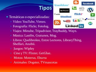 Tipos
 Temáticas o especializadas:
    Video: YouTube, Vimeo.
    Fotografía: Flickr, Fotolog.
    Viajes: Minube, Tripadvisor, TrayBuddy, Wayn.
    Música: Lastfm, Gratunes, Mog.
    Libros: Quelibroleo, Entre Lectores, LibraryThing,
     Shelfari, Anobii.
    Juegos: Wipley
    Cine y TV: Flixter, GetGlue.
    Motos: Moterus, Eburra
    Animales: Dogster, TVmascotas
 