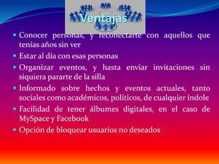 Ventajas
 Conocer personas, y reconectarte con aquellos que
    tenías años sin ver
   Estar al día con esas personas
   Organizar eventos, y hasta enviar invitaciones sin
    siquiera pararte de la silla
   Informado sobre hechos y eventos actuales, tanto
    sociales como académicos, políticos, de cualquier índole
   Facilidad de tener álbumes digitales, en el caso de
    MySpace y Facebook
   Opción de bloquear usuarios no deseados
 