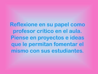 Reflexione en su papel como
 profesor crítico en el aula.
Piense en proyectos e ideas
que le permitan fomentar el
mismo con sus estudiantes.
 