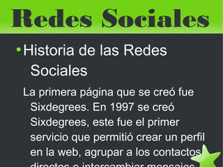 Redes Sociales
    ●
        Historia de las Redes
         Sociales
        La primera página que se creó fue
         Sixdegrees. En 1997 se creó
         Sixdegrees, este fue el primer
         servicio que permitió crear un perfil
         en la web, agrupar a los contactos
                           
 