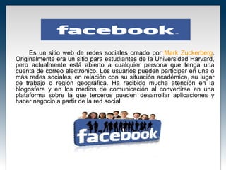 Es un sitio web de redes sociales creado por Mark Zuckerberg.
Originalmente era un sitio para estudiantes de la Universidad Harvard,
pero actualmente está abierto a cualquier persona que tenga una
cuenta de correo electrónico. Los usuarios pueden participar en una o
más redes sociales, en relación con su situación académica, su lugar
de trabajo o región geográfica. Ha recibido mucha atención en la
blogosfera y en los medios de comunicación al convertirse en una
plataforma sobre la que terceros pueden desarrollar aplicaciones y
hacer negocio a partir de la red social.
 